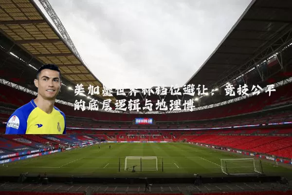 美加墨世界杯档位避让：竞技公平的底层逻辑与地理博弈