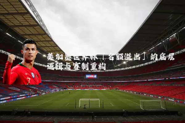 美加墨世界杯「名额溢出」的底层逻辑与赛制重构