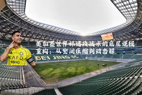 美加墨世界杯进攻战术的底层逻辑重构:从空间压缩到动态解耦