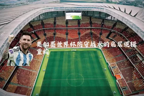 美加墨世界杯防守战术的底层逻辑重构
